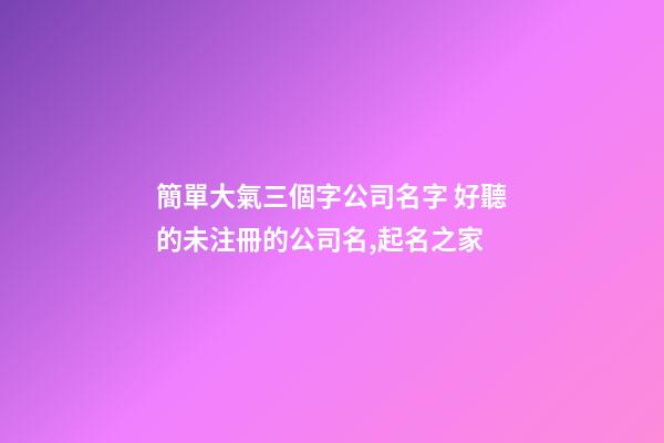 簡單大氣三個字公司名字 好聽的未注冊的公司名,起名之家